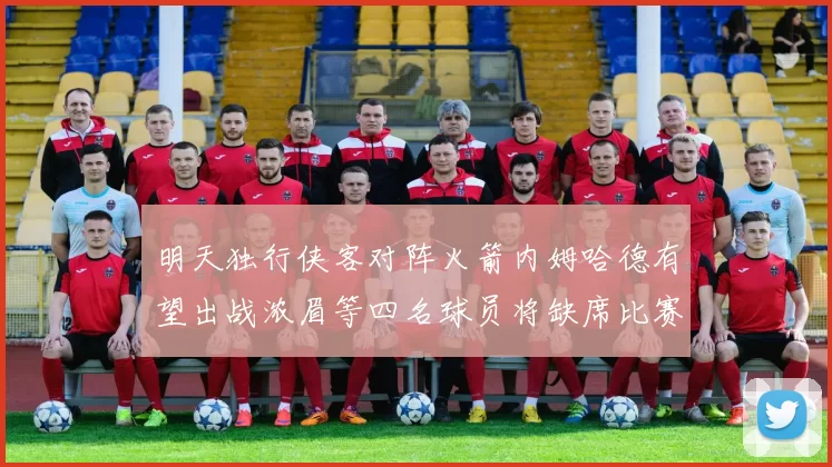 明天独行侠客对阵火箭内姆哈德有望出战浓眉等四名球员将缺席比赛