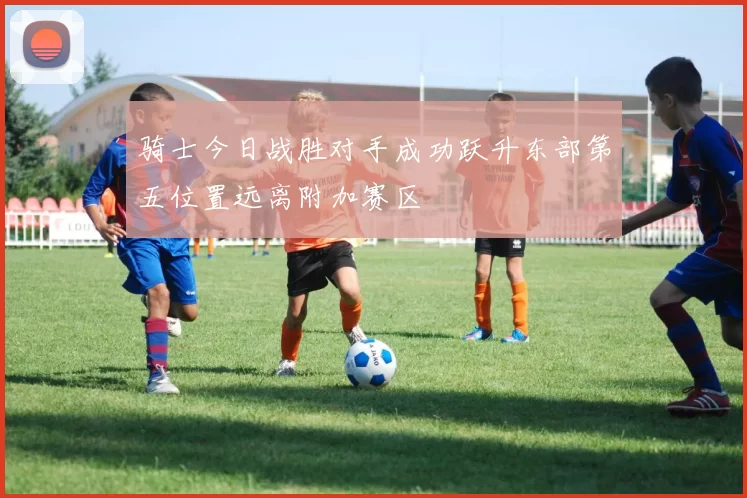 骑士今日战胜对手成功跃升东部第五位置远离附加赛区