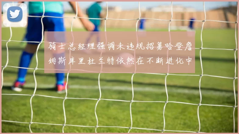 骑士总经理强调未违规招募哈登詹姆斯库里杜兰特依然在不断进化中