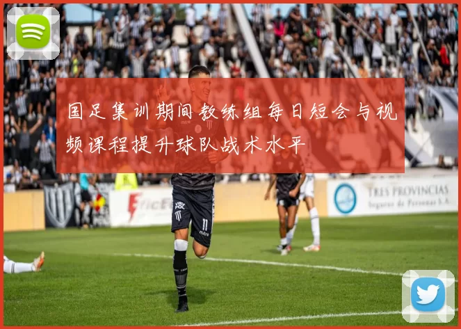 国足集训期间教练组每日短会与视频课程提升球队战术水平