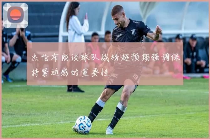 杰伦布朗谈球队战绩超预期强调保持紧迫感的重要性