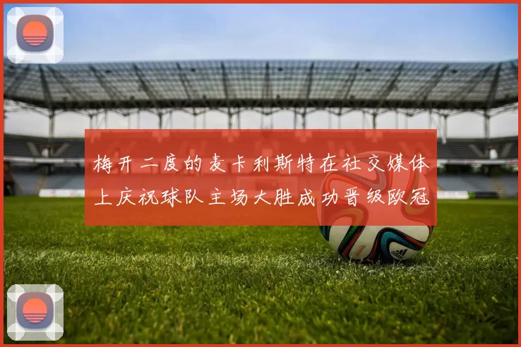梅开二度的麦卡利斯特在社交媒体上庆祝球队主场大胜成功晋级欧冠16强