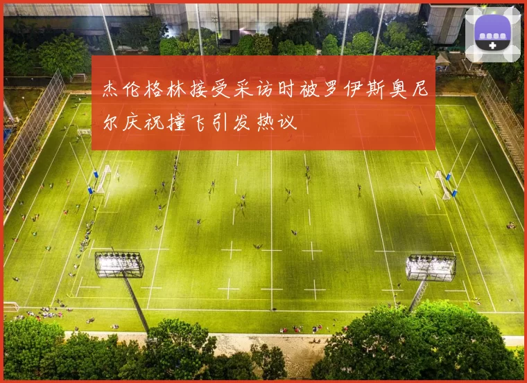 杰伦格林接受采访时被罗伊斯奥尼尔庆祝撞飞引发热议